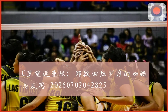 C罗重返曼联：那段回归岁月的回顾与反思_20260702042825