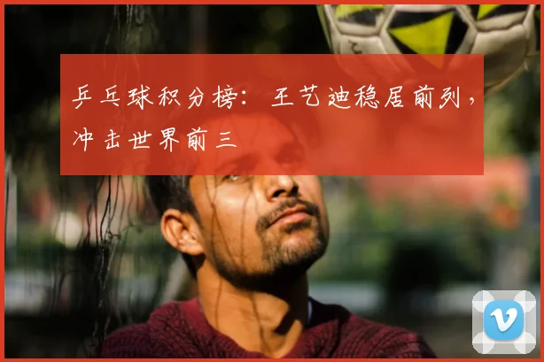 乒乓球积分榜：王艺迪稳居前列，冲击世界前三