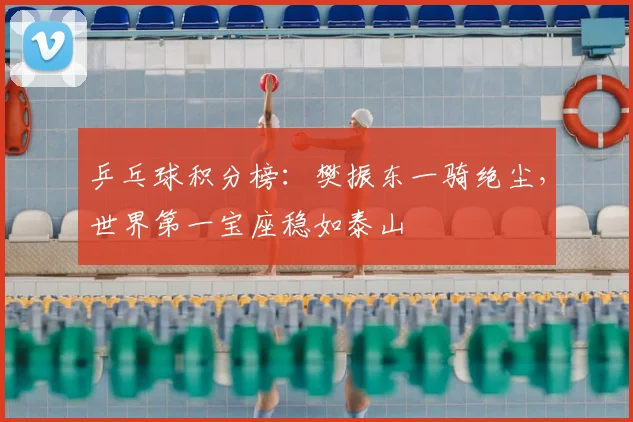 乒乓球积分榜:樊振东一骑绝尘,世界第一宝座稳如泰山