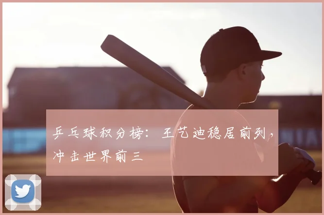 乒乓球积分榜:王艺迪稳居前列,冲击世界前三