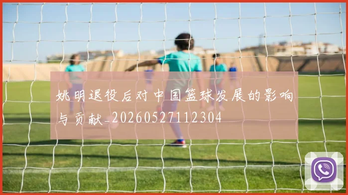 姚明退役后对中国篮球发展的影响与贡献_20260527112304
