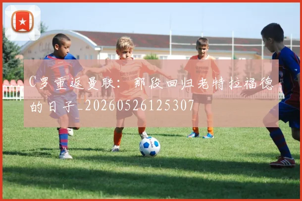 C罗重返曼联：那段回归老特拉福德的日子_20260526125307