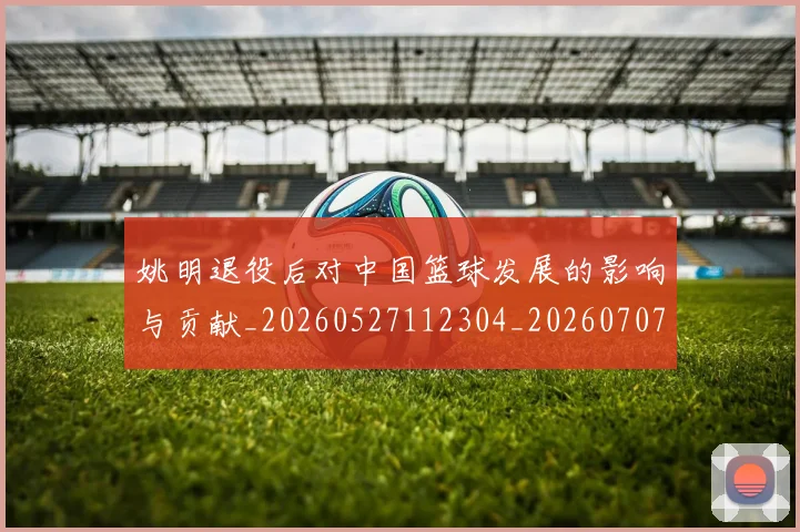姚明退役后对中国篮球发展的影响与贡献_20260527112304_20260707143600