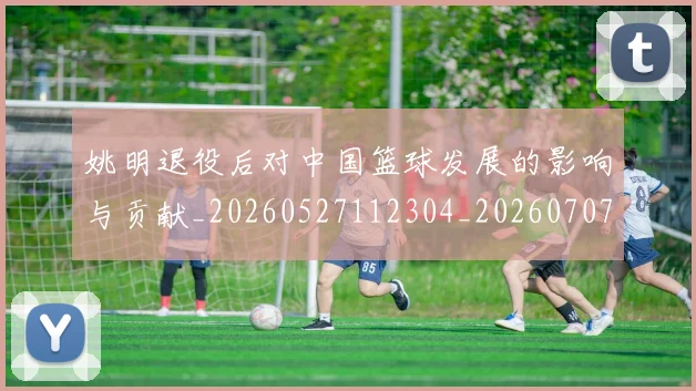 姚明退役后对中国篮球发展的影响与贡献_20260527112304_20260707143600